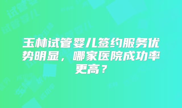 玉林试管婴儿签约服务优势明显，哪家医院成功率更高？