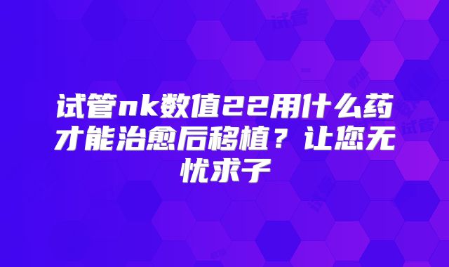 试管nk数值22用什么药才能治愈后移植？让您无忧求子