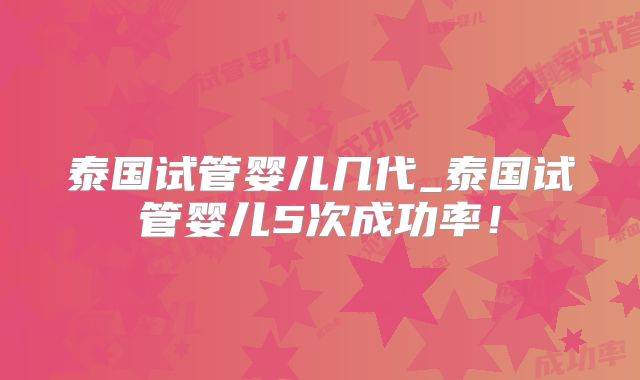 泰国试管婴儿几代_泰国试管婴儿5次成功率！