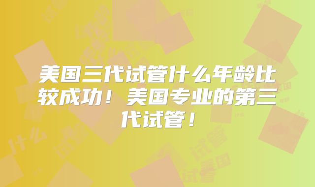 美国三代试管什么年龄比较成功!美国专业的第三代试管!