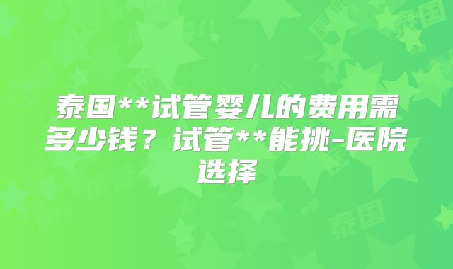 泰国**试管婴儿的费用需多少钱？试管**能挑-医院选择