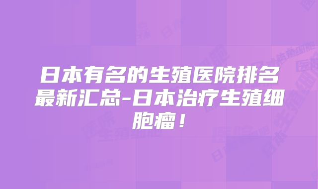日本有名的生殖医院排名最新汇总-日本治疗生殖细胞瘤!