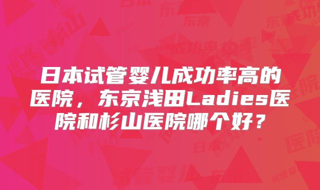日本试管婴儿成功率高的医院，东京浅田Ladies医院和杉山医院哪个好？