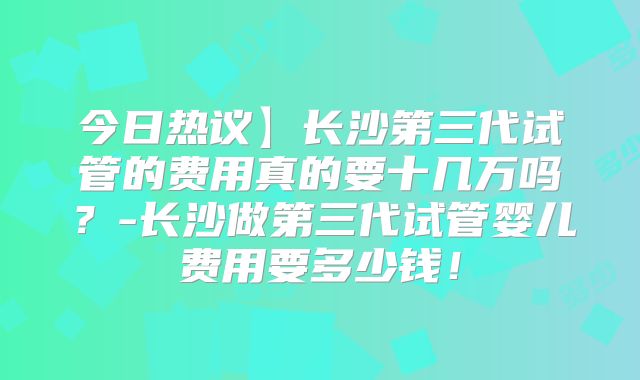 今日热议】长沙第三代试管的费用真的要十几万吗？-长沙做第三代试管婴儿费用要多少钱！