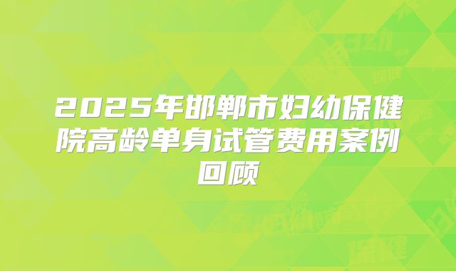 2025年邯郸市妇幼保健院高龄单身试管费用案例回顾