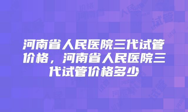 河南省人民医院三代试管价格,河南省人民医院三代试管价格多少