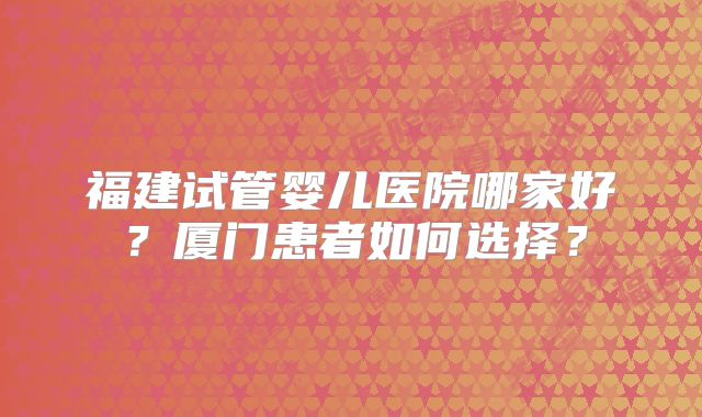 福建试管婴儿医院哪家好？厦门患者如何选择？