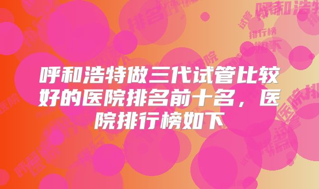 呼和浩特做三代试管比较好的医院排名前十名，医院排行榜如下