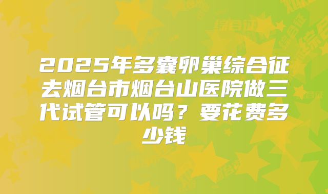 2025年多囊卵巢综合征去烟台市烟台山医院做三代试管可以吗?要花费多少钱