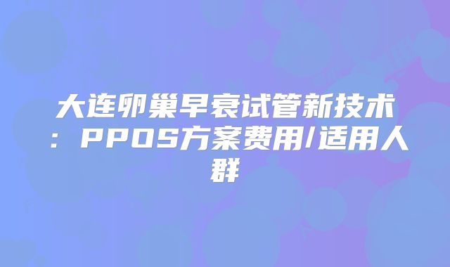 大连卵巢早衰试管新技术:PPOS方案费用/适用人群