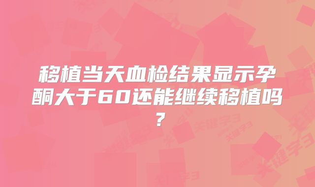 移植当天血检结果显示孕酮大于60还能继续移植吗?