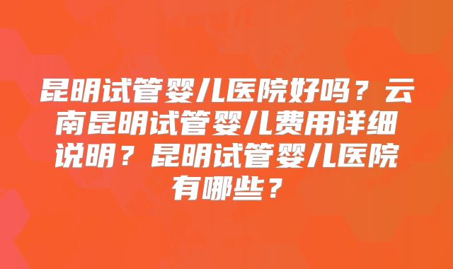 昆明试管婴儿医院好吗？云南昆明试管婴儿费用详细说明？昆明试管婴儿医院有哪些？