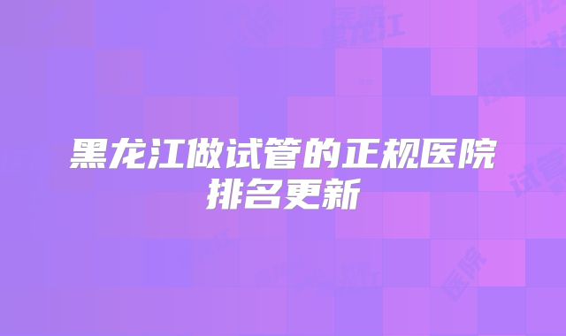 黑龙江做试管的正规医院排名更新