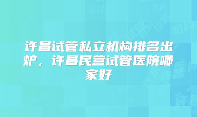 许昌试管私立机构排名出炉，许昌民营试管医院哪家好