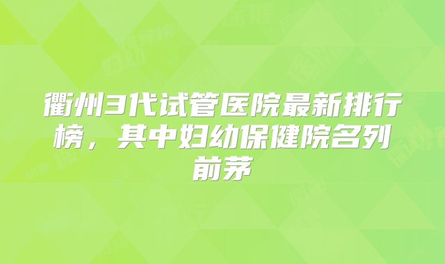 衢州3代试管医院最新排行榜，其中妇幼保健院名列前茅