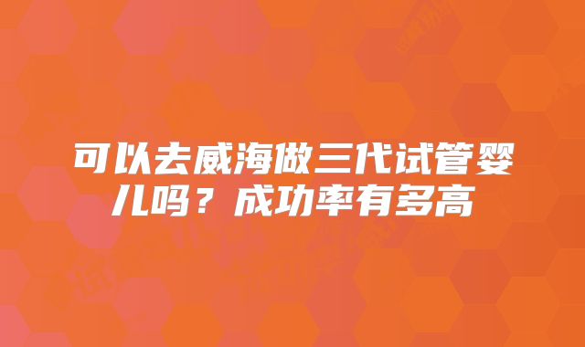 可以去威海做三代试管婴儿吗？成功率有多高