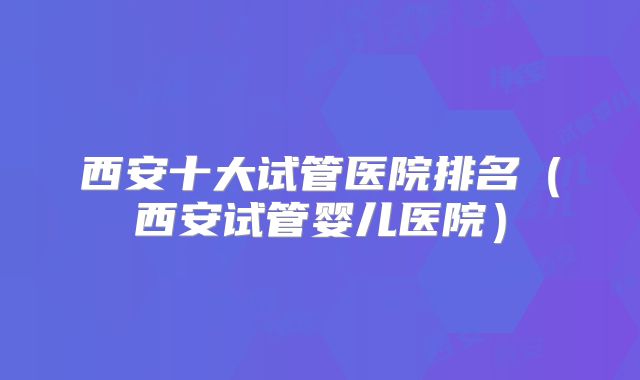 西安十大试管医院排名（西安试管婴儿医院）