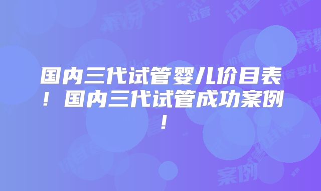 国内三代试管婴儿价目表！国内三代试管成功案例！