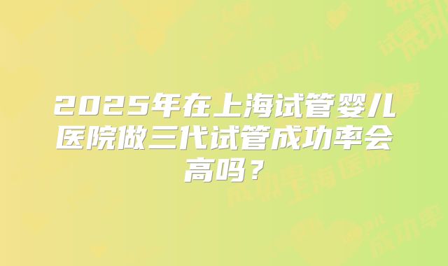 2025年在上海试管婴儿医院做三代试管成功率会高吗？