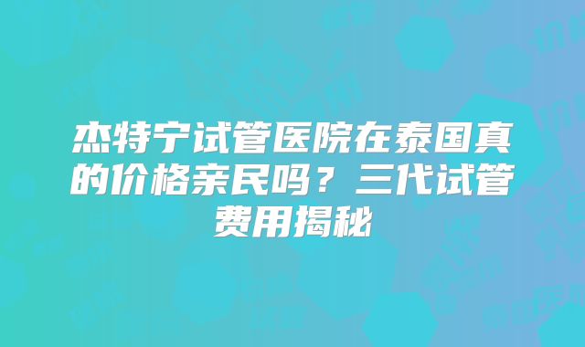 杰特宁试管医院在泰国真的价格亲民吗？三代试管费用揭秘