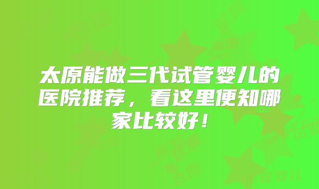 太原能做三代试管婴儿的医院推荐，看这里便知哪家比较好！