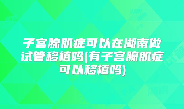 子宫腺肌症可以在湖南做试管移植吗(有子宫腺肌症可以移植吗)