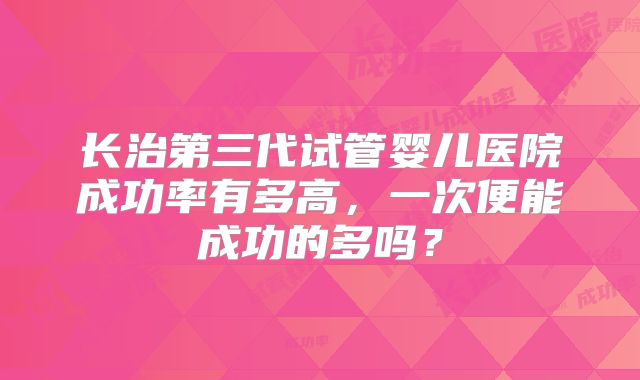 长治第三代试管婴儿医院成功率有多高,一次便能成功的多吗?