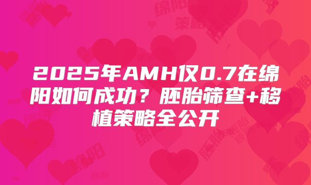 2025年AMH仅0.7在绵阳如何成功？胚胎筛查+移植策略全公开