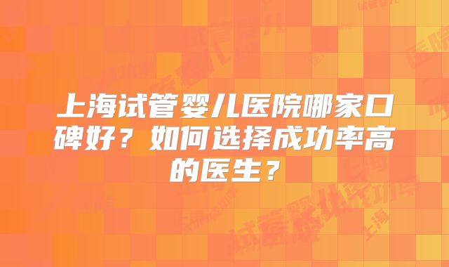 上海试管婴儿医院哪家口碑好？如何选择成功率高的医生？