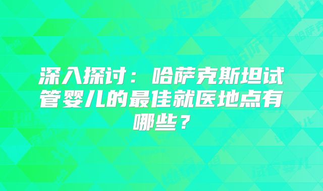 深入探讨：哈萨克斯坦试管婴儿的最佳就医地点有哪些？