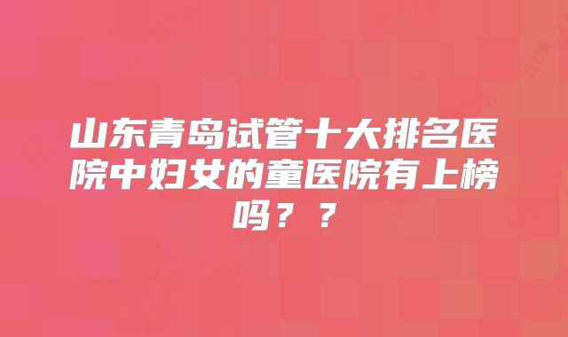 山东青岛试管十大排名医院中妇女的童医院有上榜吗??