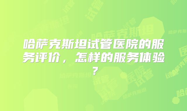 哈萨克斯坦试管医院的服务评价，怎样的服务体验？
