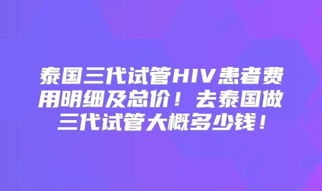 泰国三代试管HIV患者费用明细及总价！去泰国做三代试管大概多少钱！