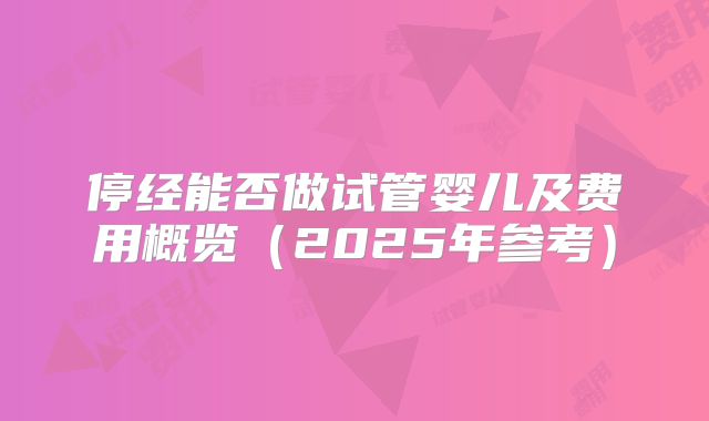 停经能否做试管婴儿及费用概览（2025年参考）