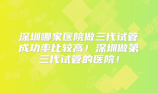 深圳哪家医院做三代试管成功率比较高!深圳做第三代试管的医院!