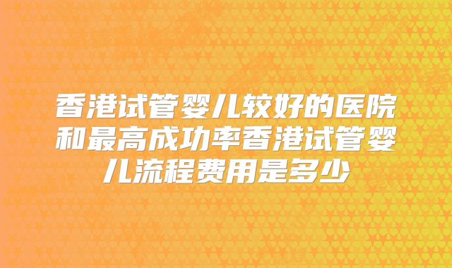 香港试管婴儿较好的医院和最高成功率香港试管婴儿流程费用是多少