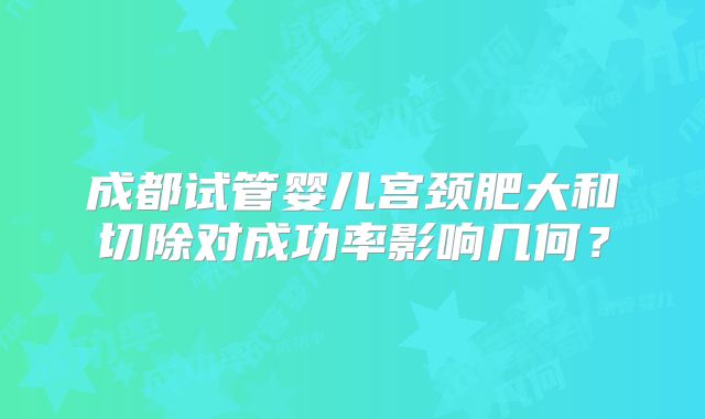 成都试管婴儿宫颈肥大和切除对成功率影响几何？