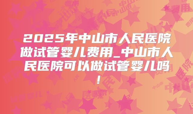 2025年中山市人民医院做试管婴儿费用_中山市人民医院可以做试管婴儿吗！
