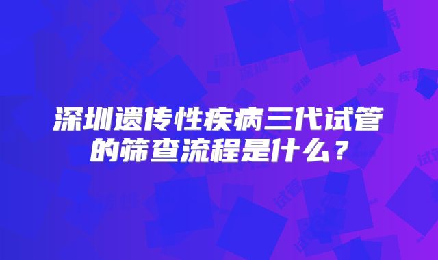 深圳遗传性疾病三代试管的筛查流程是什么？