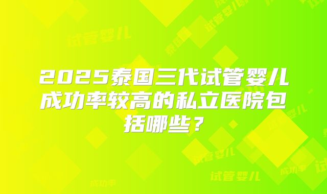 2025泰国三代试管婴儿成功率较高的私立医院包括哪些？