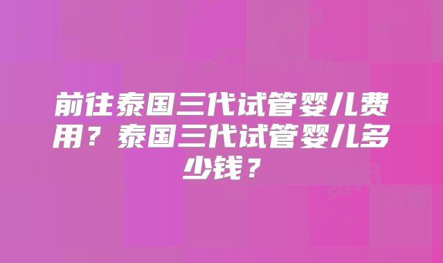 前往泰国三代试管婴儿费用？泰国三代试管婴儿多少钱？