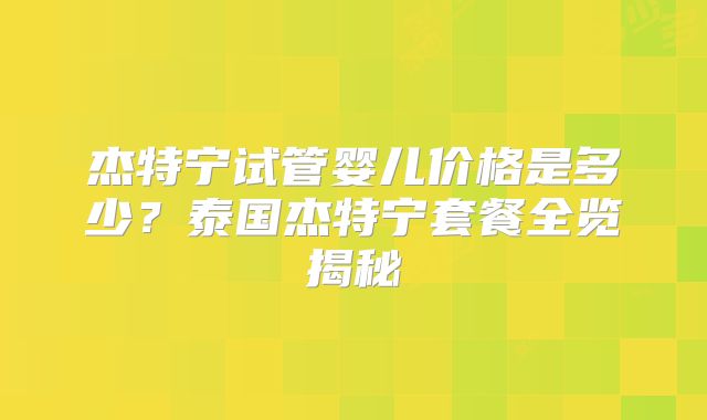 杰特宁试管婴儿价格是多少?泰国杰特宁套餐全览揭秘