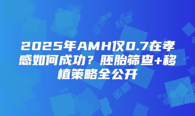 2025年AMH仅0.7在孝感如何成功？胚胎筛查+移植策略全公开