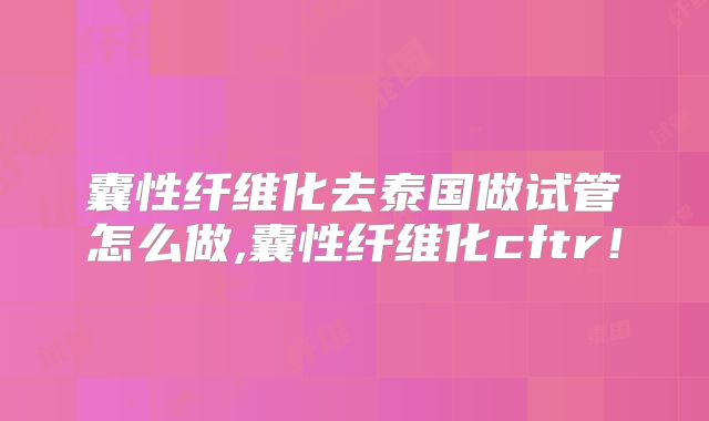 囊性纤维化去泰国做试管怎么做,囊性纤维化cftr！
