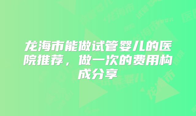 龙海市能做试管婴儿的医院推荐,做一次的费用构成分享