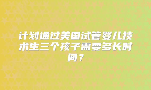 计划通过美国试管婴儿技术生三个孩子需要多长时间？
