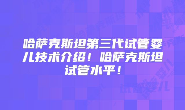 哈萨克斯坦第三代试管婴儿技术介绍！哈萨克斯坦试管水平！