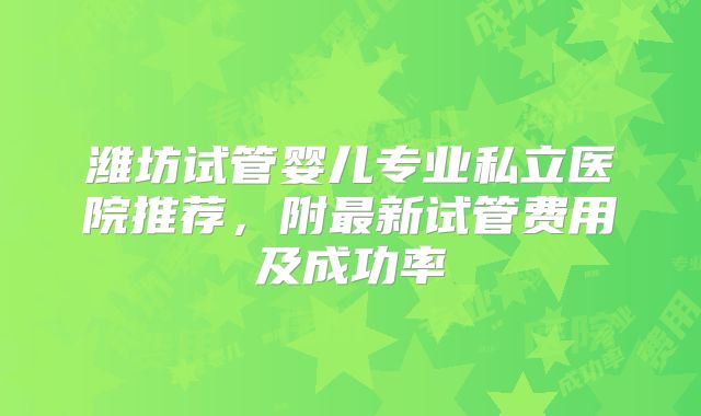 潍坊试管婴儿专业私立医院推荐，附最新试管费用及成功率