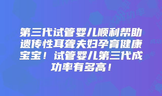 第三代试管婴儿顺利帮助遗传性耳聋夫妇孕育健康宝宝!试管婴儿第三代成功率有多高!