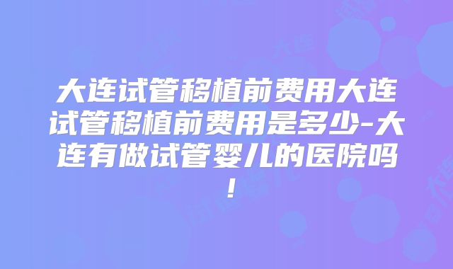 大连试管移植前费用大连试管移植前费用是多少-大连有做试管婴儿的医院吗!